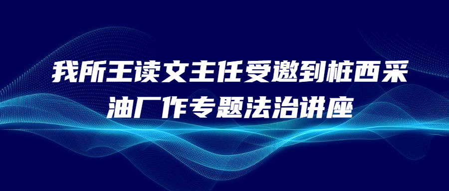 汇研资讯 || 我所王读文主任受邀到桩西采油厂作专题法治讲座